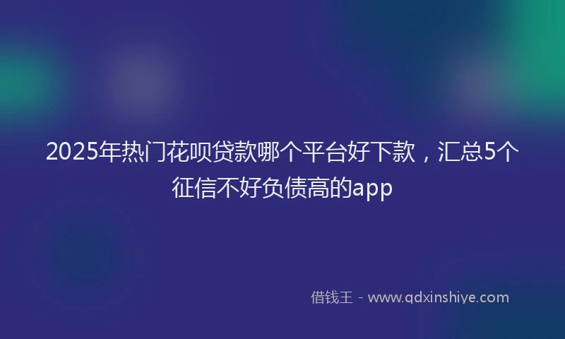2025年热门花呗贷款哪个平台好下款,汇总5个征信不好负债高的app