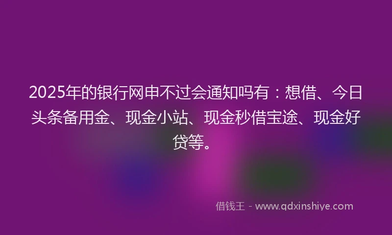 2025年的银行网申不过会通知吗有:想借、今日头条备用金、现金小站、现金秒借宝途、现金好贷等。