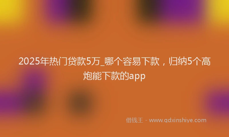 2025年热门贷款5万_哪个容易下款，归纳5个高炮能下款的app