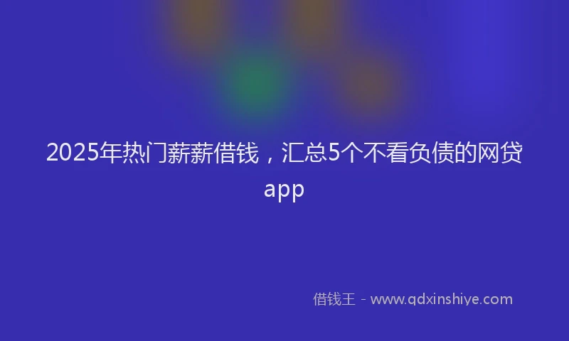 2025年热门薪薪借钱，汇总5个不看负债的网贷app