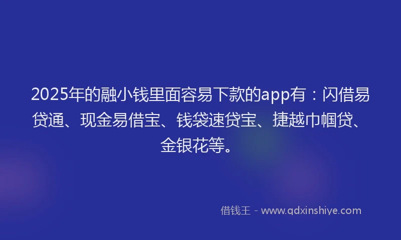 2025年的融小钱里面容易下款的app有：闪借易贷通、现金易借宝、钱袋速贷宝、捷越巾帼贷、金银花等。