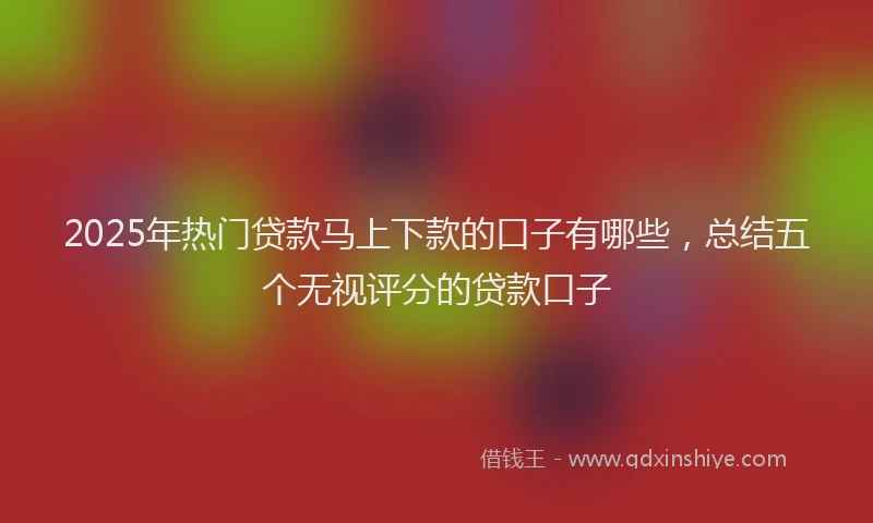 2025年热门贷款马上下款的口子有哪些,总结五个无视评分的贷款口子