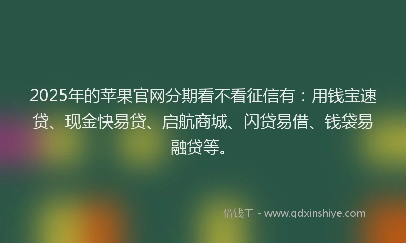 2025年的苹果官网分期看不看征信有：用钱宝速贷、现金快易贷、启航商城、闪贷易借、钱袋易融贷等。