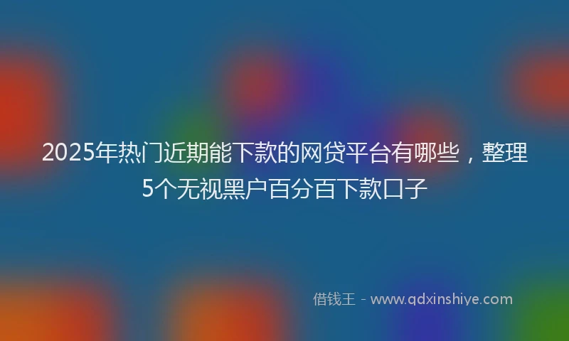 2025年热门近期能下款的网贷平台有哪些,整理5个无视黑户百分百下款口子