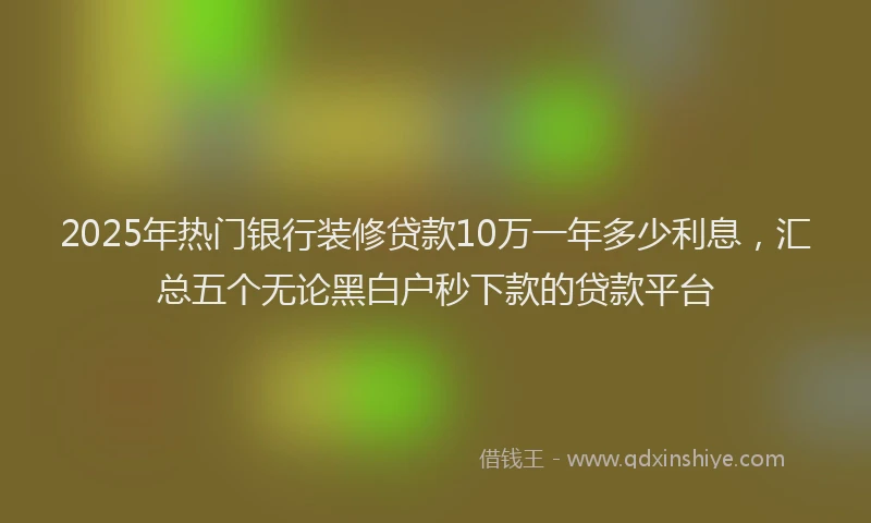 2025年热门银行装修贷款10万一年多少利息,汇总五个无论黑白户秒下款的贷款平台