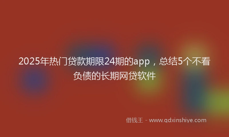 2025年热门贷款期限24期的app,总结5个不看负债的长期网贷软件