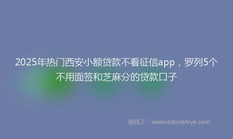 2025年热门西安小额贷款不看征信app,罗列5个不用面签和芝麻分的贷款口子