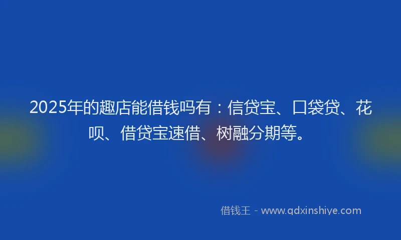2025年的趣店能借钱吗有:信贷宝、口袋贷、花呗、借贷宝速借、树融分期等。