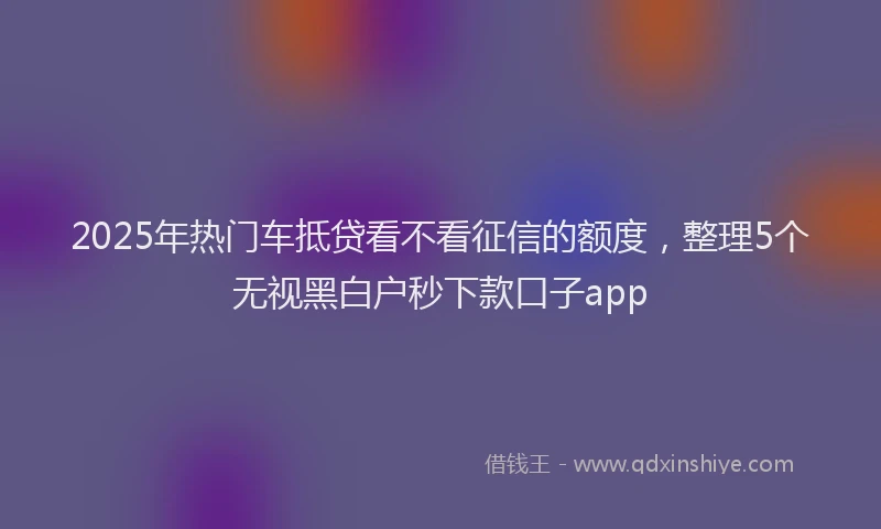 2025年热门车抵贷看不看征信的额度,整理5个无视黑白户秒下款口子app