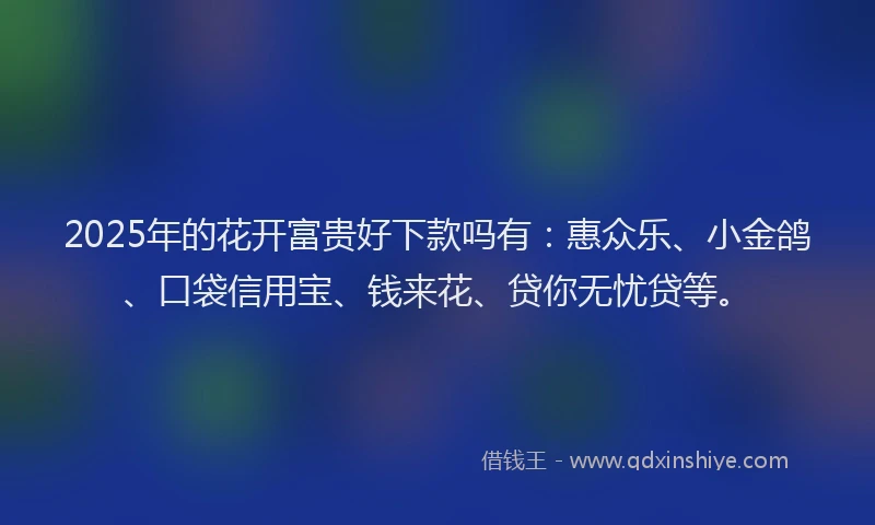 2025年的花开富贵好下款吗有：惠众乐、小金鸽、口袋信用宝、钱来花、贷你无忧贷等。