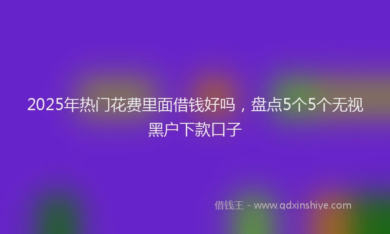 2025年热门花费里面借钱好吗，盘点5个5个无视黑户下款口子