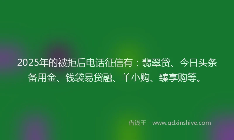 2025年的被拒后电话征信有:翡翠贷、今日头条备用金、钱袋易贷融、羊小购、臻享购等。