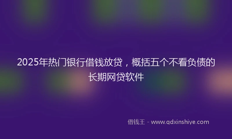 2025年热门银行借钱放贷,概括五个不看负债的长期网贷软件