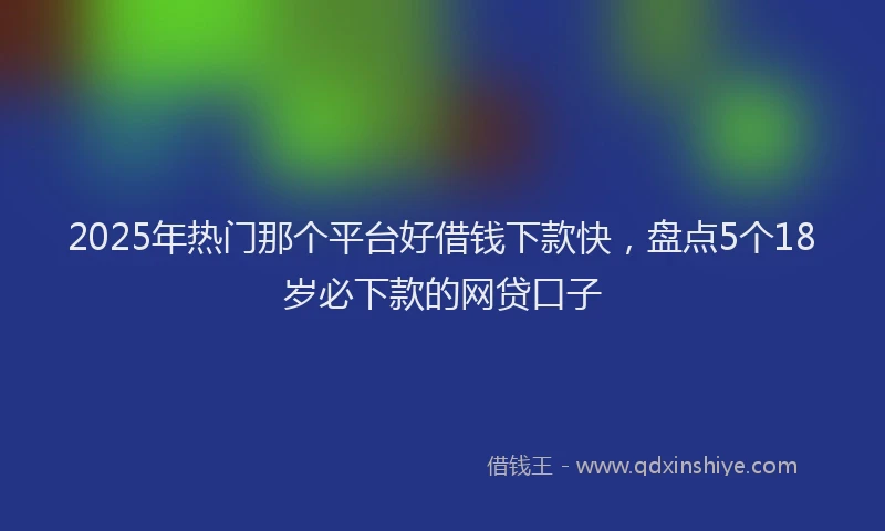 2025年热门那个平台好借钱下款快，盘点5个18岁必下款的网贷口子