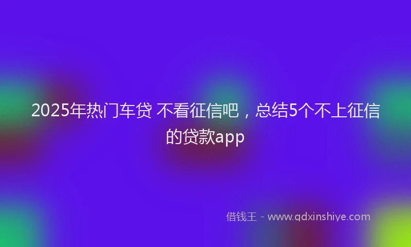 2025年热门车贷 不看征信吧,总结5个不上征信的贷款app