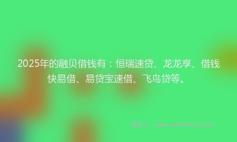 2025年的融贝借钱有：恒瑞速贷、龙龙享、借钱快易借、易贷宝速借、飞鸟贷等。