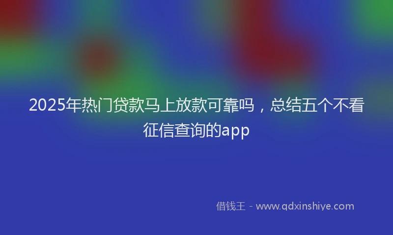 2025年热门贷款马上放款可靠吗，总结五个不看征信查询的app