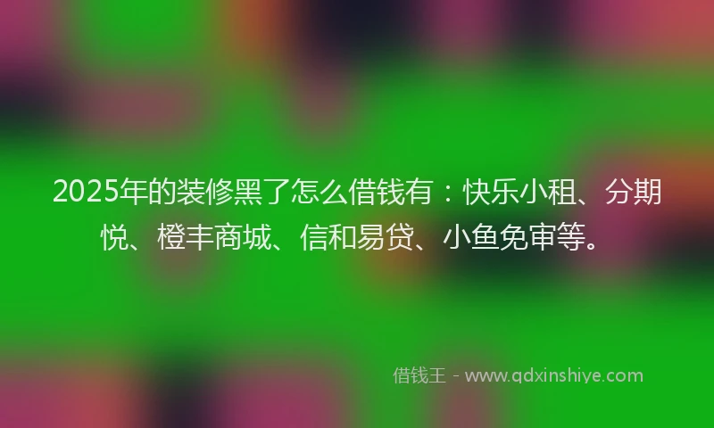 2025年的装修黑了怎么借钱有：快乐小租、分期悦、橙丰商城、信和易贷、小鱼免审等。