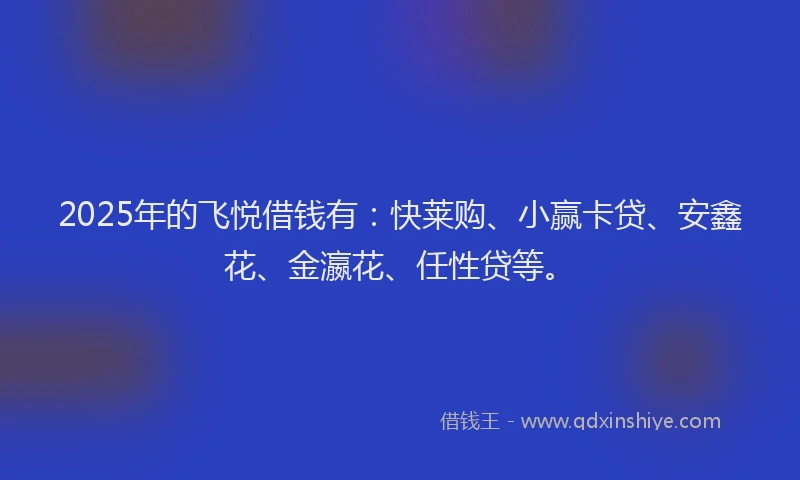 2025年的飞悦借钱有：快莱购、小赢卡贷、安鑫花、金瀛花、任性贷等。