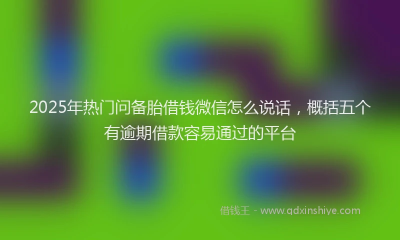 2025年热门问备胎借钱微信怎么说话，概括五个有逾期借款容易通过的平台