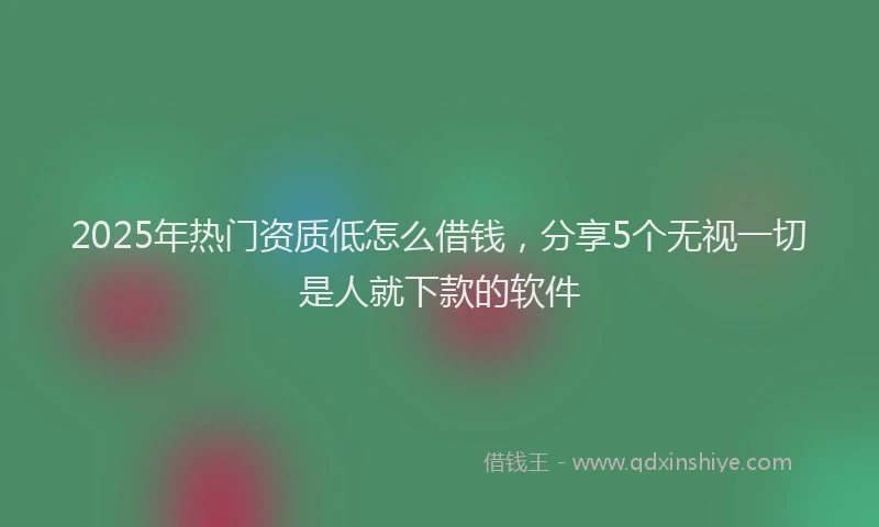 2025年热门资质低怎么借钱，分享5个无视一切是人就下款的软件