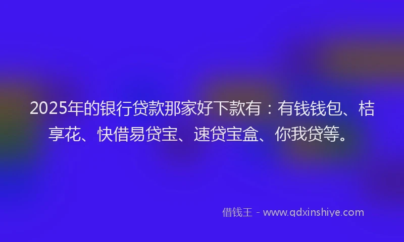 2025年的银行贷款那家好下款有：有钱钱包、桔享花、快借易贷宝、速贷宝盒、你我贷等。