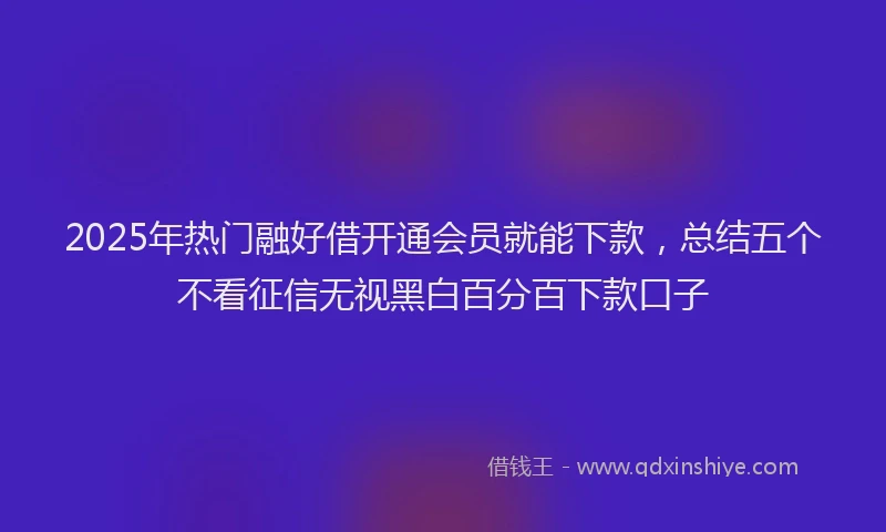 2025年热门融好借开通会员就能下款，总结五个不看征信无视黑白百分百下款口子