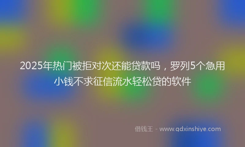 2025年热门被拒对次还能贷款吗，罗列5个急用小钱不求征信流水轻松贷的软件