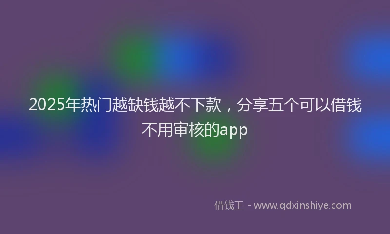 2025年热门越缺钱越不下款,分享五个可以借钱不用审核的app