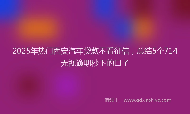 2025年热门西安汽车贷款不看征信,总结5个714无视逾期秒下的口子
