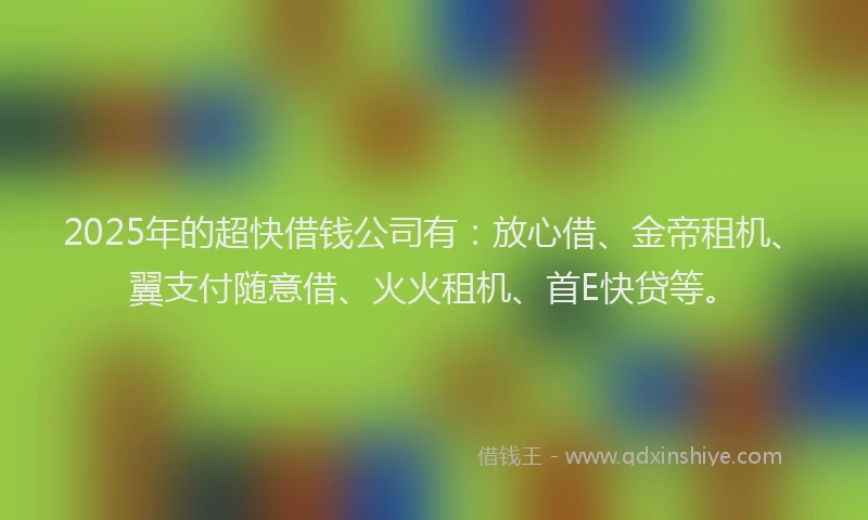 2025年的超快借钱公司有：放心借、金帝租机、翼支付随意借、火火租机、首E快贷等。