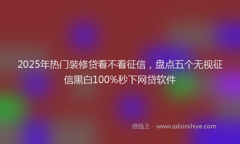 2025年热门装修贷看不看征信，盘点五个无视征信黑白100%秒下网贷软件