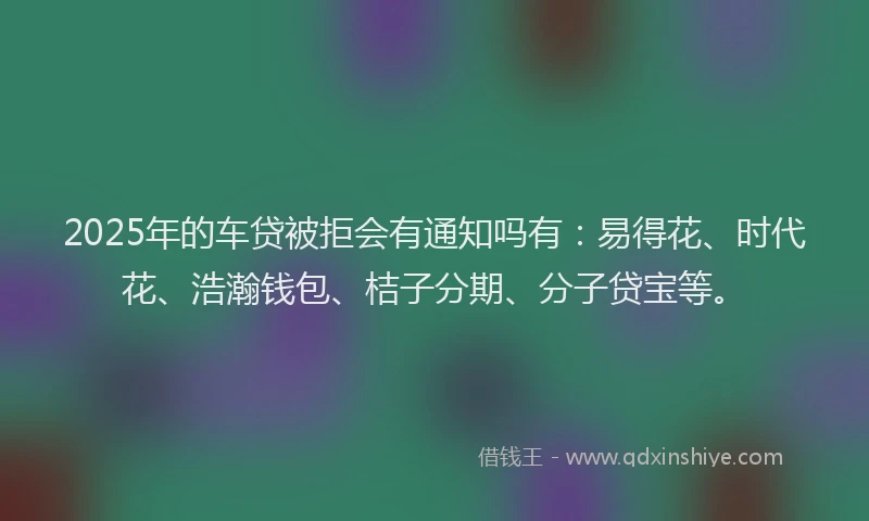 2025年的车贷被拒会有通知吗有:易得花、时代花、浩瀚钱包、桔子分期、分子贷宝等。