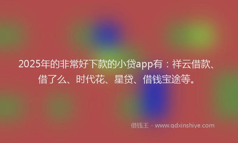 2025年的非常好下款的小贷app有：祥云借款、借了么、时代花、星贷、借钱宝途等。