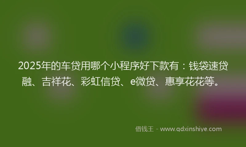2025年的车贷用哪个小程序好下款有：钱袋速贷融、吉祥花、彩虹信贷、e微贷、惠享花花等。