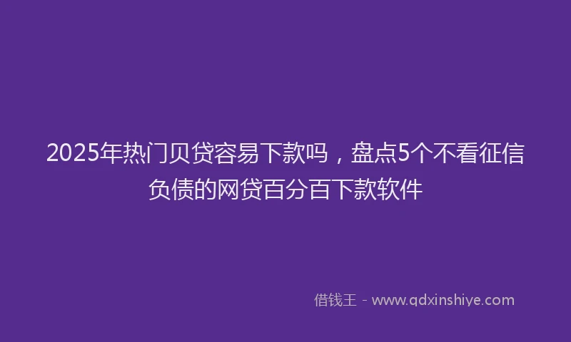 2025年热门贝贷容易下款吗，盘点5个不看征信负债的网贷百分百下款软件