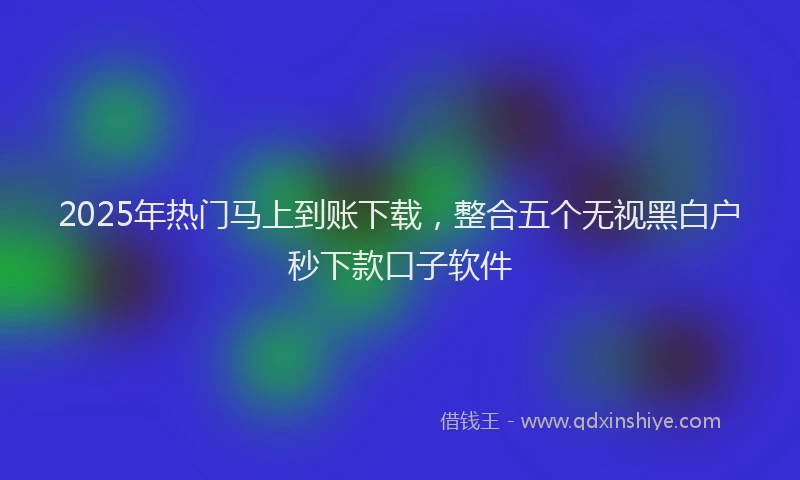 2025年热门马上到账下载，整合五个无视黑白户秒下款口子软件