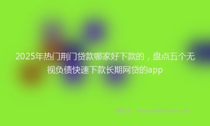 2025年热门荆门贷款哪家好下款的，盘点五个无视负债快速下款长期网贷的app