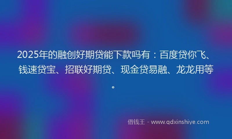 2025年的融创好期贷能下款吗有：百度贷你飞、钱速贷宝、招联好期贷、现金贷易融、龙龙用等。