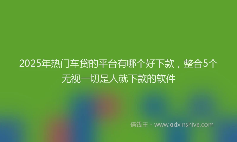 2025年热门车贷的平台有哪个好下款，整合5个无视一切是人就下款的软件
