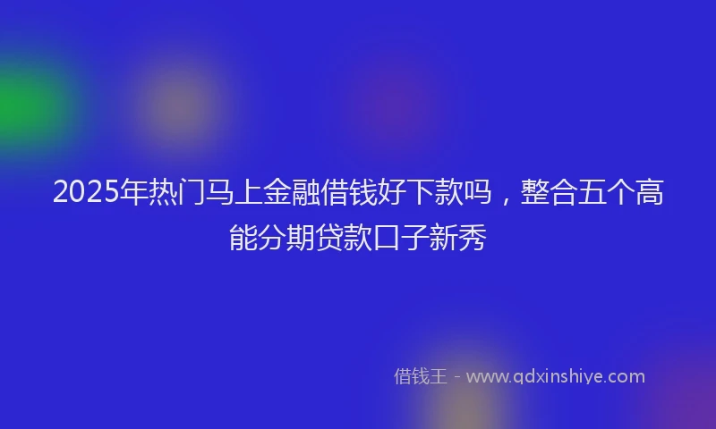 2025年热门马上金融借钱好下款吗，整合五个高能分期贷款口子新秀