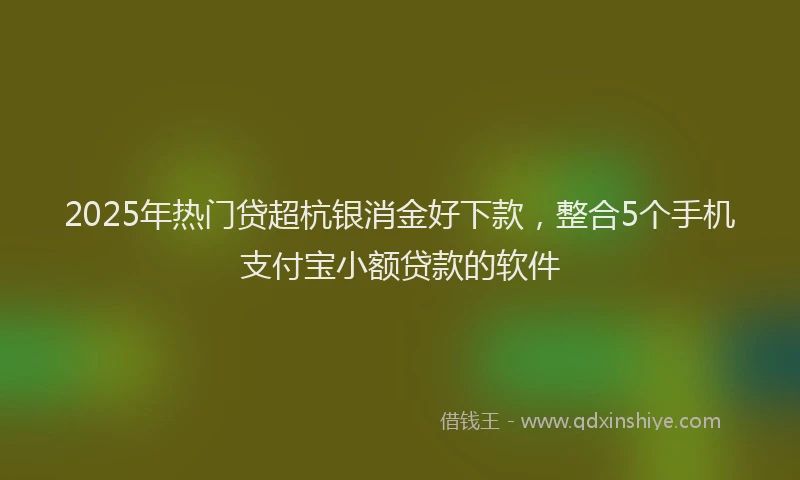 2025年热门贷超杭银消金好下款,整合5个手机支付宝小额贷款的软件