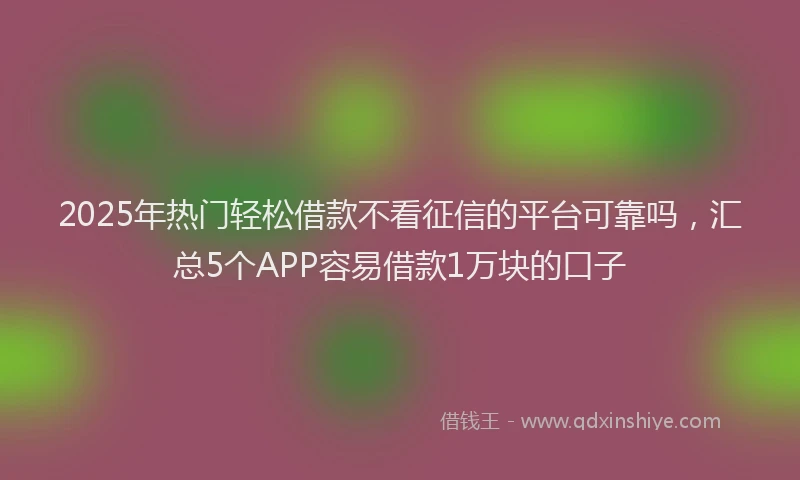 2025年热门轻松借款不看征信的平台可靠吗，汇总5个APP容易借款1万块的口子