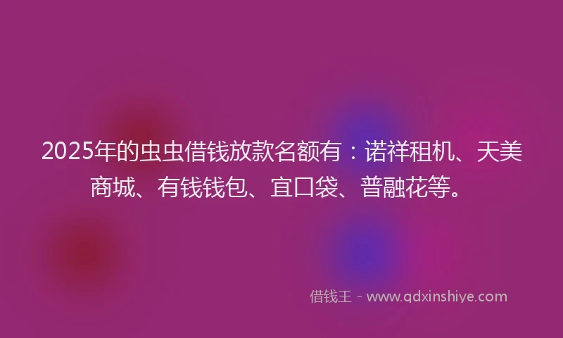 2025年的虫虫借钱放款名额有：诺祥租机、天美商城、有钱钱包、宜口袋、普融花等。