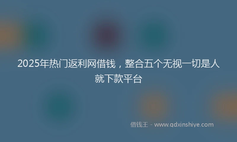 2025年热门返利网借钱,整合五个无视一切是人就下款平台