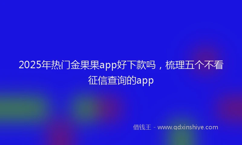 2025年热门金果果app好下款吗，梳理五个不看征信查询的app