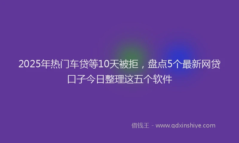 2025年热门车贷等10天被拒，盘点5个最新网贷口子今日整理这五个软件