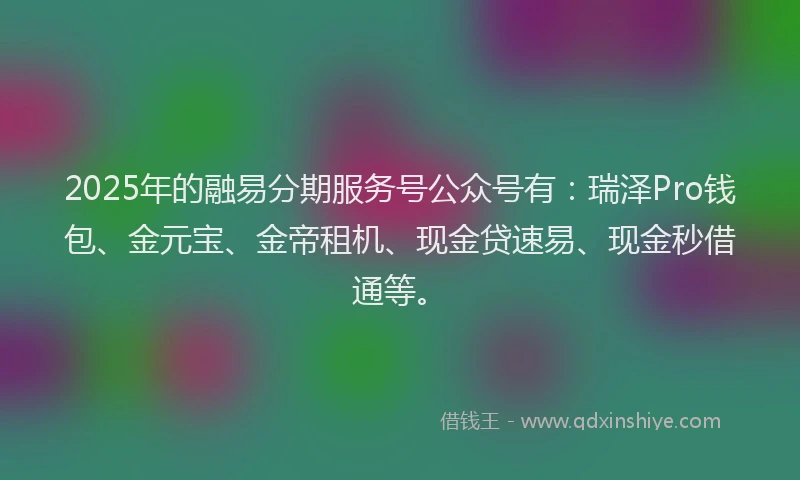 2025年的融易分期服务号公众号有：瑞泽Pro钱包、金元宝、金帝租机、现金贷速易、现金秒借通等。