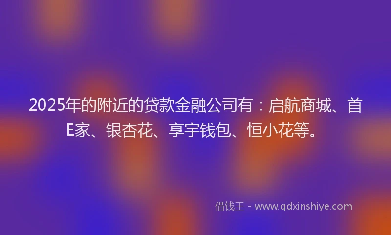 2025年的附近的贷款金融公司有：启航商城、首E家、银杏花、享宇钱包、恒小花等。