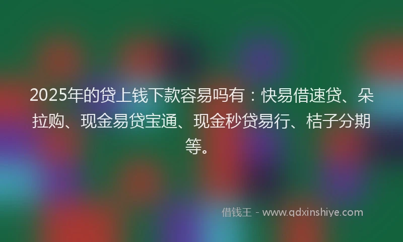 2025年的贷上钱下款容易吗有:快易借速贷、朵拉购、现金易贷宝通、现金秒贷易行、桔子分期等。